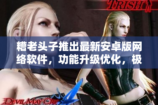糟老头子推出最新安卓版网络软件，功能升级优化，极大提升用户使用体验