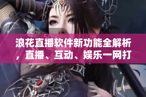 浪花直播软件新功能全解析，直播、互动、娱乐一网打尽