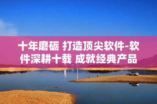 十年磨砺 打造顶尖软件-软件深耕十载 成就经典产品