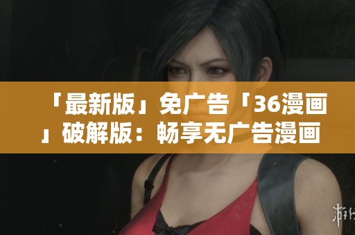 「最新版」免广告「36漫画」破解版：畅享无广告漫画阅读体验！