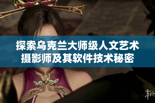 探索乌克兰大师级人文艺术摄影师及其软件技术秘密