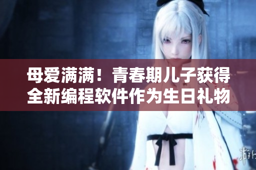 母爱满满！青春期儿子获得全新编程软件作为生日礼物
