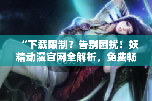 “下载限制？告别困扰！妖精动漫官网全解析，免费畅享软件动漫资源”