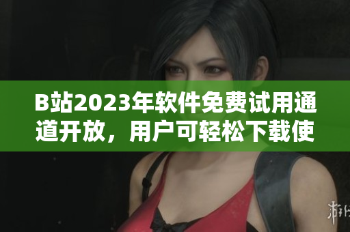 B站2023年软件免费试用通道开放，用户可轻松下载使用