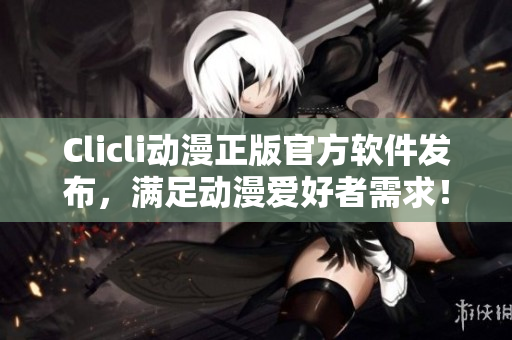 Clicli动漫正版官方软件发布，满足动漫爱好者需求！