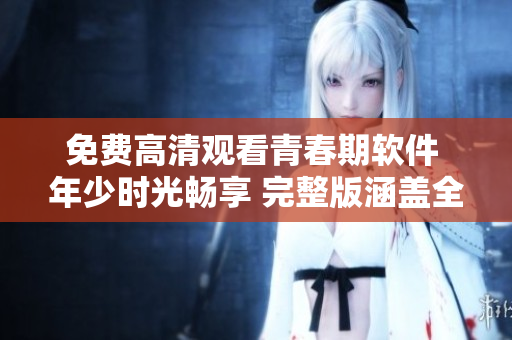 免费高清观看青春期软件 年少时光畅享 完整版涵盖全集