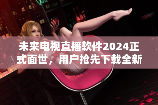 未来电视直播软件2024正式面世，用户抢先下载全新版本体验