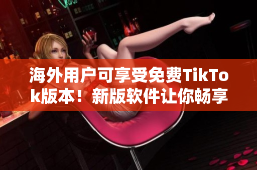 海外用户可享受免费TikTok版本！新版软件让你畅享短视频创意乐趣！