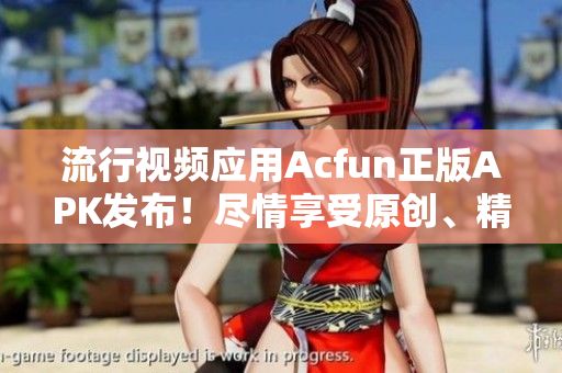 流行视频应用Acfun正版APK发布！尽情享受原创、精选内容，远离黄化版软件风险