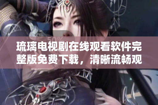 琉璃电视剧在线观看软件完整版免费下载，清晰流畅观影新体验