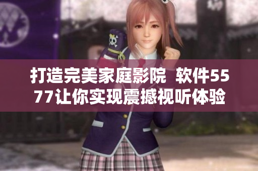 打造完美家庭影院  软件5577让你实现震撼视听体验