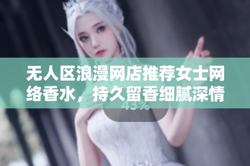无人区浪漫网店推荐女士网络香水，持久留香细腻深情