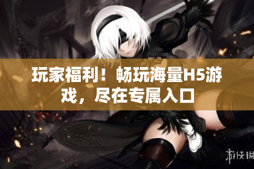 玩家福利！畅玩海量H5游戏，尽在专属入口