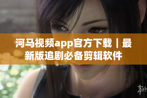 河马视频app官方下载｜最新版追剧必备剪辑软件