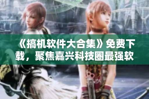 《搞机软件大合集》免费下载，聚焦嘉兴科技圈最强软件！