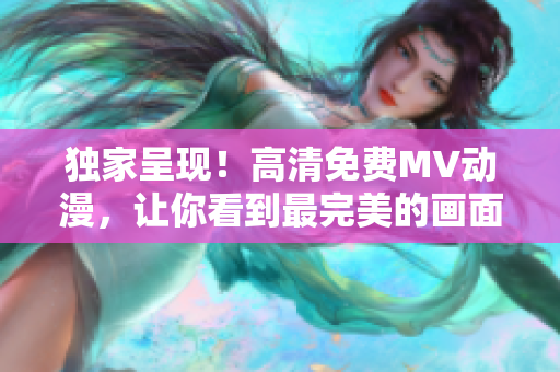 独家呈现！高清免费MV动漫，让你看到最完美的画面体验