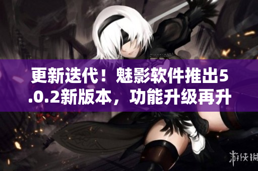 更新迭代！魅影软件推出5.0.2新版本，功能升级再升级