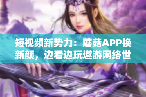 短视频新势力：蘑菇APP换新颜，边看边玩遨游网络世界！