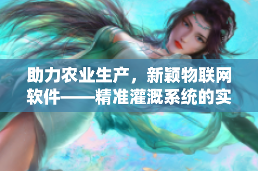 助力农业生产，新颖物联网软件——精准灌溉系统的实现及其应用场景