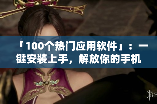 「100个热门应用软件」：一键安装上手，解放你的手机！