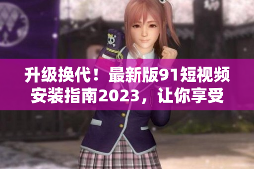 升级换代！最新版91短视频安装指南2023，让你享受更流畅的网络软件体验