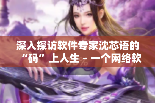 深入探访软件专家沈芯语的“码”上人生 – 一个网络软件编辑的感受