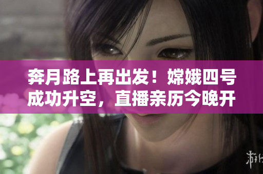 奔月路上再出发！嫦娥四号成功升空，直播亲历今晚开启