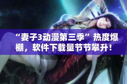“妻子3动漫第三季”热度爆棚，软件下载量节节攀升！