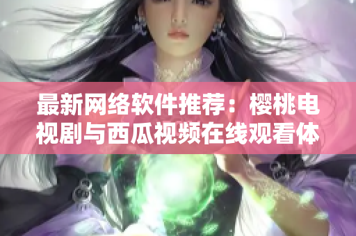 最新网络软件推荐：樱桃电视剧与西瓜视频在线观看体验一致