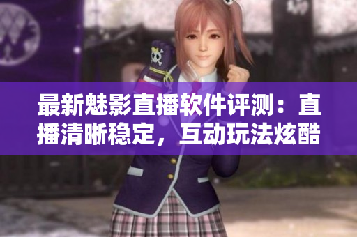最新魅影直播软件评测：直播清晰稳定，互动玩法炫酷多彩