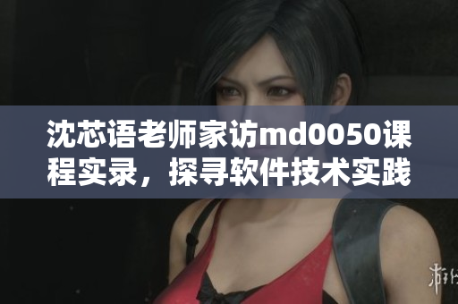 沈芯语老师家访md0050课程实录，探寻软件技术实践心得
