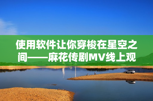使用软件让你穿梭在星空之间——麻花传剧MV线上观看经历分享