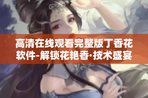 高清在线观看完整版丁香花软件-解锁花艳香·技术盛宴
