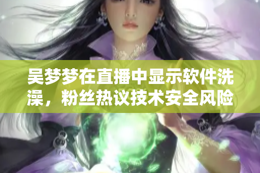 吴梦梦在直播中显示软件洗澡，粉丝热议技术安全风险