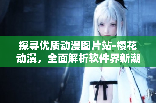 探寻优质动漫图片站-樱花动漫，全面解析软件界新潮趋势