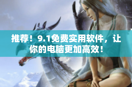 推荐！9.1免费实用软件，让你的电脑更加高效！