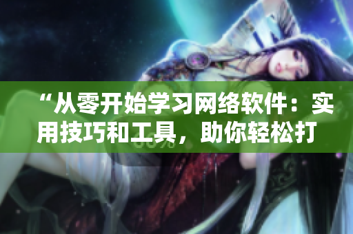 “从零开始学习网络软件：实用技巧和工具，助你轻松打造专业应用”
