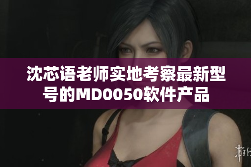 沈芯语老师实地考察最新型号的MD0050软件产品