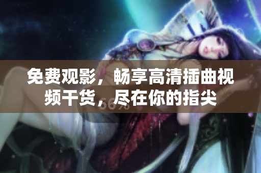 免费观影，畅享高清插曲视频干货，尽在你的指尖