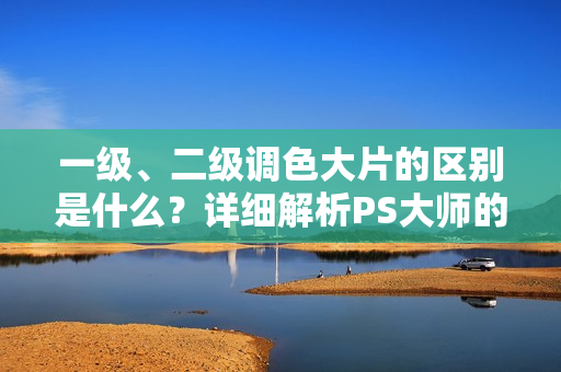 一级、二级调色大片的区别是什么？详细解析PS大师的调色技巧