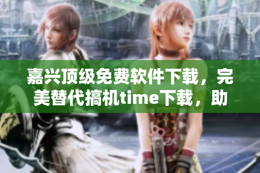 嘉兴顶级免费软件下载，完美替代搞机time下载，助力你畅玩电脑