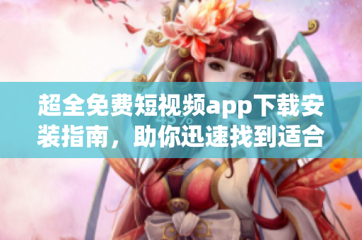 超全免费短视频app下载安装指南，助你迅速找到适合的软件