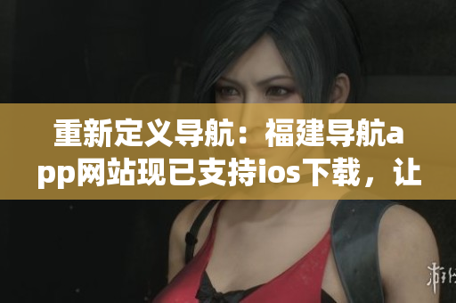重新定义导航：福建导航app网站现已支持ios下载，让你的出行更便利