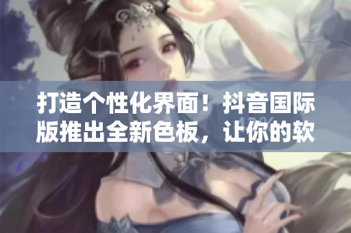 打造个性化界面！抖音国际版推出全新色板，让你的软件更加时尚个性