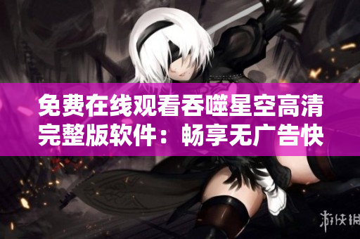 免费在线观看吞噬星空高清完整版软件：畅享无广告快速流畅体验