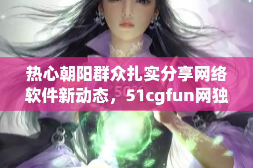 热心朝阳群众扎实分享网络软件新动态，51cgfun网独享热点资讯