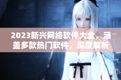 2023新兴网络软件大全，涵盖多款热门软件，深度解析功能特点及使用技巧