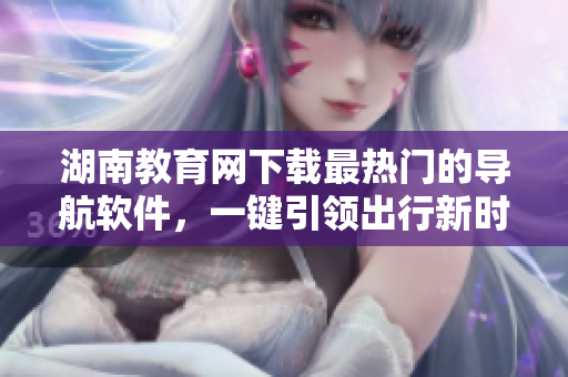 湖南教育网下载最热门的导航软件，一键引领出行新时代
