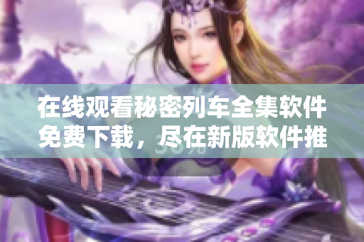 在线观看秘密列车全集软件免费下载，尽在新版软件推荐中