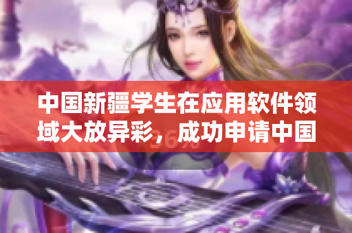 中国新疆学生在应用软件领域大放异彩，成功申请中国专利！
